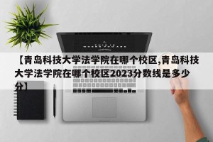 【青岛科技大学法学院在哪个校区,青岛科技大学法学院在哪个校区2023分数线是多少分】
