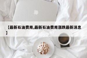 【最新石油费用,最新石油费用涨跌最新消息】