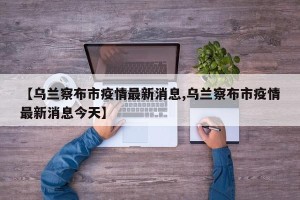 【乌兰察布市疫情最新消息,乌兰察布市疫情最新消息今天】