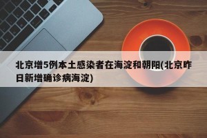 北京增5例本土感染者在海淀和朝阳(北京昨日新增确诊病海淀)