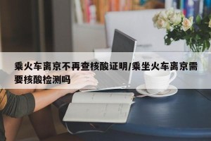 乘火车离京不再查核酸证明/乘坐火车离京需要核酸检测吗