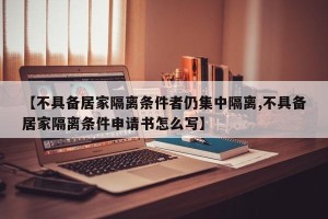 【不具备居家隔离条件者仍集中隔离,不具备居家隔离条件申请书怎么写】