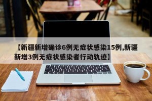 【新疆新增确诊6例无症状感染15例,新疆新增3例无症状感染者行动轨迹】