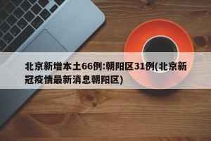 北京新增本土66例:朝阳区31例(北京新冠疫情最新消息朝阳区)