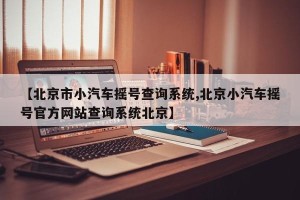 【北京市小汽车摇号查询系统,北京小汽车摇号官方网站查询系统北京】