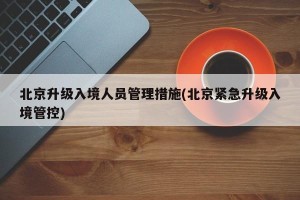 北京升级入境人员管理措施(北京紧急升级入境管控)