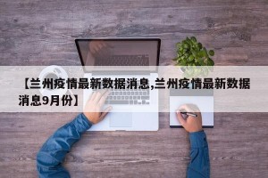 【兰州疫情最新数据消息,兰州疫情最新数据消息9月份】