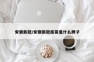 安徽新冠/安徽新冠疫苗是什么牌子