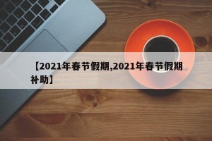【2021年春节假期,2021年春节假期补助】