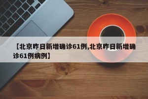 【北京昨日新增确诊61例,北京昨日新增确诊61例病例】