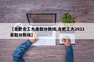 【合肥合工大录取分数线,合肥工大2021录取分数线】