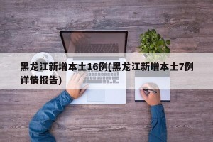 黑龙江新增本土16例(黑龙江新增本土7例详情报告)