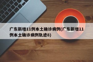 广东新增11例本土确诊病例(广东新增11例本土确诊病例轨迹8)