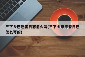 三下乡志愿者日志怎么写(三下乡志愿者日志怎么写的)