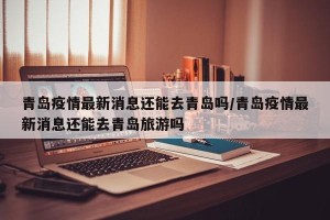 青岛疫情最新消息还能去青岛吗/青岛疫情最新消息还能去青岛旅游吗