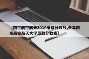 【南京航空航天2016录取分数线,去年南京航空航天大学录取分数线】