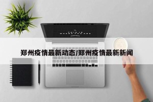 郑州疫情最新动态/郑州疫情最新新闻