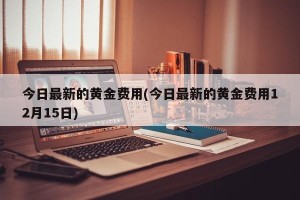 今日最新的黄金费用(今日最新的黄金费用12月15日)