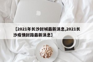 【2021年长沙封城最新消息,2021长沙疫情封路最新消息】