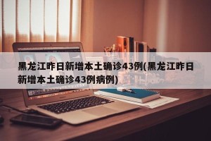 黑龙江昨日新增本土确诊43例(黑龙江昨日新增本土确诊43例病例)