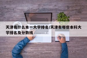 天津有什么本一大学排名/天津有哪些本科大学排名及分数线