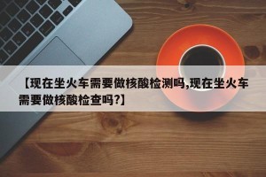 【现在坐火车需要做核酸检测吗,现在坐火车需要做核酸检查吗?】