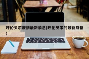 呼伦贝尔疫情最新消息(呼伦贝尔的最新疫情)