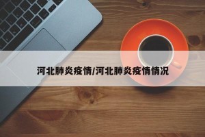 河北肺炎疫情/河北肺炎疫情情况