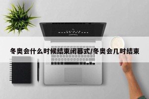 冬奥会什么时候结束闭幕式/冬奥会几时结束