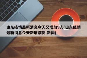 山东疫情最新消息今天又增加9人(山东疫情最新消息今天新增病例 新闻)