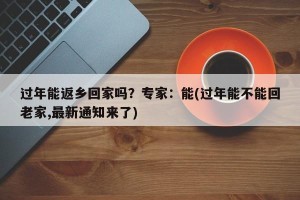 过年能返乡回家吗？专家：能(过年能不能回老家,最新通知来了)