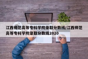 江西师范高等专科学院录取分数线/江西师范高等专科学院录取分数线2020