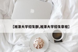 【湘潭大学招生群,湘潭大学招生章程】