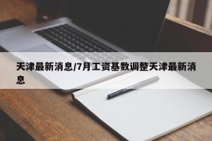 天津最新消息/7月工资基数调整天津最新消息