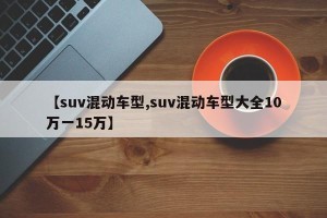 【suv混动车型,suv混动车型大全10万一15万】