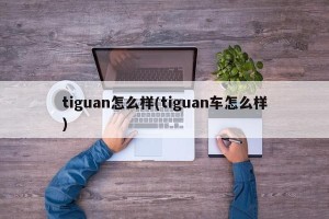 tiguan怎么样(tiguan车怎么样)