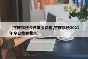 【宝庆银楼今日黄金费用,宝庆银楼2021年今日黄金费用】