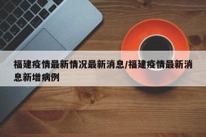 福建疫情最新情况最新消息/福建疫情最新消息新增病例