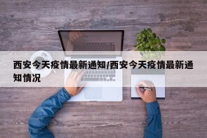 西安今天疫情最新通知/西安今天疫情最新通知情况