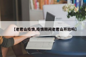 【老君山疫情,疫情期间老君山开放吗】