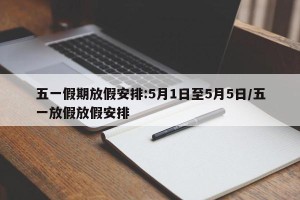 五一假期放假安排:5月1日至5月5日/五一放假放假安排