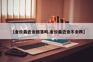 【金价最近会回落吗,金价最近会不会跌】