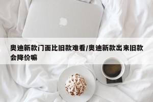 奥迪新款门面比旧款难看/奥迪新款出来旧款会降价嘛