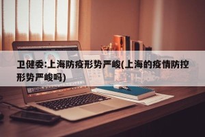卫健委:上海防疫形势严峻(上海的疫情防控形势严峻吗)