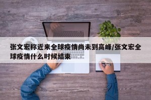 张文宏称近来全球疫情尚未到高峰/张文宏全球疫情什么时候结束