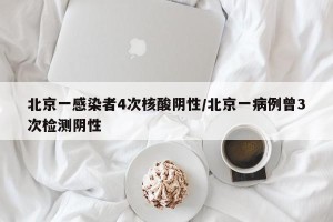 北京一感染者4次核酸阴性/北京一病例曾3次检测阴性