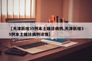 【天津新增35例本土确诊病例,天津新增35例本土确诊病例详情】