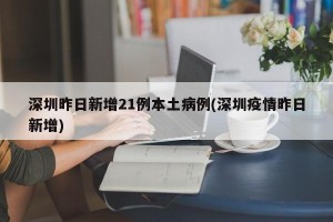 深圳昨日新增21例本土病例(深圳疫情昨日新增)