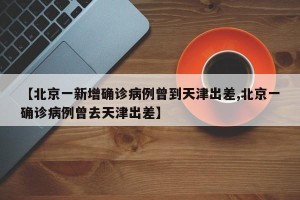 【北京一新增确诊病例曾到天津出差,北京一确诊病例曾去天津出差】