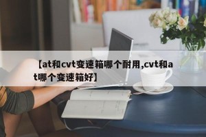 【at和cvt变速箱哪个耐用,cvt和at哪个变速箱好】